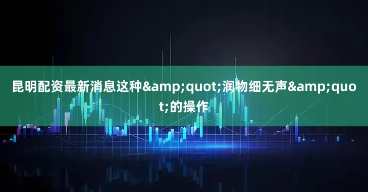 昆明配资最新消息这种&quot;润物细无声&quot;的操作