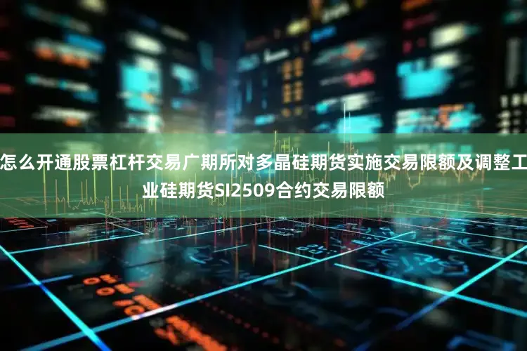 怎么开通股票杠杆交易广期所对多晶硅期货实施交易限额及调整工业硅期货SI2509合约交易限额