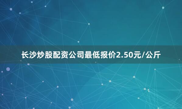 长沙炒股配资公司最低报价2.50元/公斤