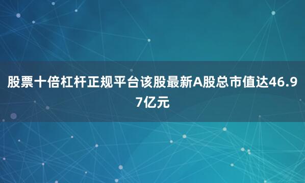 股票十倍杠杆正规平台该股最新A股总市值达46.97亿元